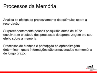 Processos da Memória

Analisa os efeitos do processamento de estímulos sobre a
recordação;

Surpreendentemente poucas pesquisas antes de 1972
envolveram o estudo dos processos de aprendizagem e o seu
efeito sobre a memória;

Processos de atenção e percepção na aprendizagem
determinam quais informações são armazenadas na memória
de longo prazo;
 