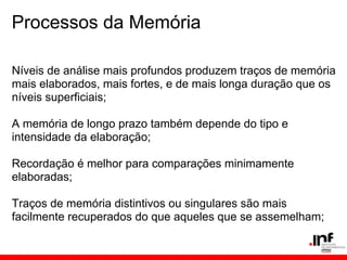 Processos da Memória

Níveis de análise mais profundos produzem traços de memória
mais elaborados, mais fortes, e de mais longa duração que os
níveis superficiais;

A memória de longo prazo também depende do tipo e
intensidade da elaboração;

Recordação é melhor para comparações minimamente
elaboradas;

Traços de memória distintivos ou singulares são mais
facilmente recuperados do que aqueles que se assemelham;
 