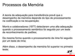 Processos da Memória

A teoria da adequação para transferência prevê que o
desempenho da memória depende do tipo de processamento
na codificação e na recuperação;

Morris e colaboradores (1977) detectaram uma alta adequação
quando o processamento semântico foi seguido por um teste
de reconhecimento de padões;

Da mesma forma quando o processamento da rima foi seguido
por um teste de rima;

Além disso, o desempenho da memória foi superior no primeiro
teste;
 