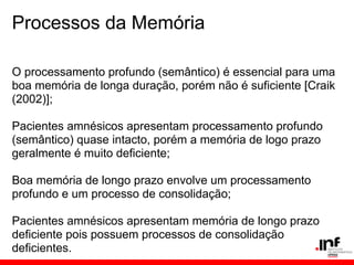 Processos da Memória

O processamento profundo (semântico) é essencial para uma
boa memória de longa duração, porém não é suficiente [Craik
(2002)];

Pacientes amnésicos apresentam processamento profundo
(semântico) quase intacto, porém a memória de logo prazo
geralmente é muito deficiente;

Boa memória de longo prazo envolve um processamento
profundo e um processo de consolidação;

Pacientes amnésicos apresentam memória de longo prazo
deficiente pois possuem processos de consolidação
deficientes.
 