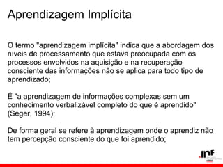 Aprendizagem Implícita

O termo "aprendizagem implícita" indica que a abordagem dos
níveis de processamento que estava preocupada com os
processos envolvidos na aquisição e na recuperação
consciente das informações não se aplica para todo tipo de
aprendizado;

É "a aprendizagem de informações complexas sem um
conhecimento verbalizável completo do que é aprendido"
(Seger, 1994);

De forma geral se refere à aprendizagem onde o aprendiz não
tem percepção consciente do que foi aprendido;
 