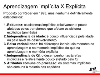 Aprendizagem Implícita X Explícita
Proposto por Reber em 1993, mas nenhuma definitivamente
estabelecida:

1. Robustez: os sistemas implícitos relativamente pouco
   afetados pelos transtornos que afetam os sistema
   explícitos (amnésia)
2. Independência da idade: é pouco influenciada pela idade
   ou pelo nível de desenvolvimento
3. Baixa variabilidade: há diferenças individuais menores na
   aprendizagem e na memória implícitas do que na
   aprendizagem e memória explícita
4. Independência de QI: o desempenho nas tarefas
   implícitas é relativamente pouco afetado pelo QI
5. Atributos comuns do processo: os sistemas implícitos
   são comuns à maioria das espécies
 