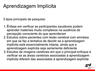 Aprendizagem Implícita

3 tipos principais de pesquisa:

1. Ênfase em verificar se participantes saudáveis podem
   aprender materiais muito complexos na ausência de
   percepção consciente do que aprenderam
2. Estudos sobre pacientes com lesão cerebral com amnésia
   em que se faz a tentativa de decidir se a aprendizagem
   implícita está essencialmente intacta, ainda que a
   aprendizagem explícita seja seriamente deficiente
3. Estudos de imagens cerebrais em que o principal enfoque é
   verificar se as áreas cerebrais associadas à aprendizagem
   implícita diferem das associadas à aprendizagem explícita
 