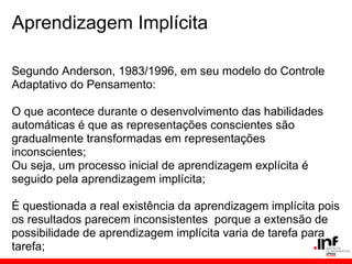 Aprendizagem Implícita

Segundo Anderson, 1983/1996, em seu modelo do Controle
Adaptativo do Pensamento:

O que acontece durante o desenvolvimento das habilidades
automáticas é que as representações conscientes são
gradualmente transformadas em representações
inconscientes;
Ou seja, um processo inicial de aprendizagem explícita é
seguido pela aprendizagem implícita;

É questionada a real existência da aprendizagem implícita pois
os resultados parecem inconsistentes porque a extensão de
possibilidade de aprendizagem implícita varia de tarefa para
tarefa;
 