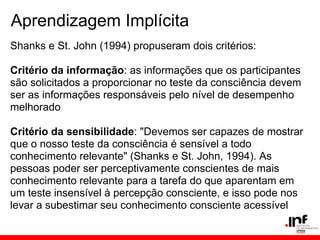 Aprendizagem Implícita
Shanks e St. John (1994) propuseram dois critérios:

Critério da informação: as informações que os participantes
são solicitados a proporcionar no teste da consciência devem
ser as informações responsáveis pelo nível de desempenho
melhorado

Critério da sensibilidade: "Devemos ser capazes de mostrar
que o nosso teste da consciência é sensível a todo
conhecimento relevante" (Shanks e St. John, 1994). As
pessoas poder ser perceptivamente conscientes de mais
conhecimento relevante para a tarefa do que aparentam em
um teste insensível à percepção consciente, e isso pode nos
levar a subestimar seu conhecimento consciente acessível
 