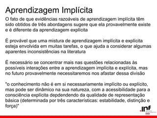 Aprendizagem Implícita
O fato de que evidências razoáveis de aprendizagem implícita têm
sido obtidos de três abordagens sugere que ela provavelmente existe
e é diferente da aprendizagem explícita

É provável que uma mistura de aprendizagem implícita e explícita
esteja envolvida em muitas tarefas, o que ajuda a considerar algumas
aparentes inconsistências na literatura

É necessário se concentrar mais nas questões relacionadas às
possíveis interações entre a aprendizagem implícita e explícita, mas
no futuro provavelmente necessitaremos nos afastar dessa divisão

"o conhecimento não é em si necessariamente implícito ou explícito,
mas pode ser dinâmico na sua natureza, com a acessibilidade para a
consciência explícita depdendendo da qualidade de representação
básica (determinada por três características: estabilidade, distinção e
força)"
 