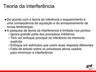 Teoria da interferência

● De acordo com a teoria da inferência o esquecimento é
  uma conseqüência da aquisição e do armazenamento de
  novas lembranças.
● A pesquisa da teoria da interferencia é limitada nos pontos:
   ○ Ignora grande parte dos processos inibitórios
   ○ Tem um enfoque principal na inferência da memoria
     explícita
   ○ Enfoque em estímulos que unem duas resposta diferentes
   ○ Falta de estudo sobre os processos ativos usados
     para minimizar a interferência
 