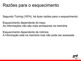 Razões para o esquecimento

Segundo Tulving (1974), há duas razões para o esquecimento:

Esquecimento dependente do traço
As informações não são mais armazenas na memória

Esquecimento dependente de indícios
A informação está na memória mas não pode ser acessada
 