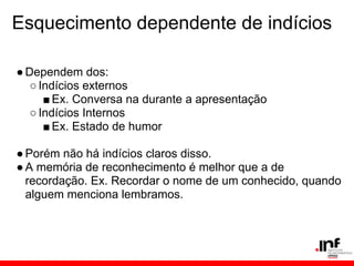 Esquecimento dependente de indícios

● Dependem dos:
   ○ Indícios externos
      ■ Ex. Conversa na durante a apresentação
   ○ Indícios Internos
      ■ Ex. Estado de humor

● Porém não há indícios claros disso.
● A memória de reconhecimento é melhor que a de
  recordação. Ex. Recordar o nome de um conhecido, quando
  alguem menciona lembramos.
 