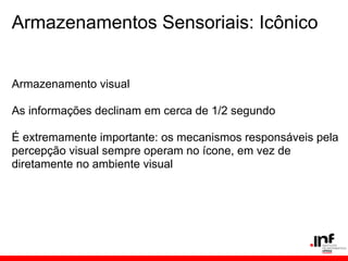Armazenamentos Sensoriais: Icônico


Armazenamento visual

As informações declinam em cerca de 1/2 segundo

É extremamente importante: os mecanismos responsáveis pela
percepção visual sempre operam no ícone, em vez de
diretamente no ambiente visual
 