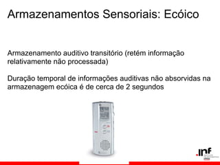 Armazenamentos Sensoriais: Ecóico


Armazenamento auditivo transitório (retém informação
relativamente não processada)

Duração temporal de informações auditivas não absorvidas na
armazenagem ecóica é de cerca de 2 segundos
 