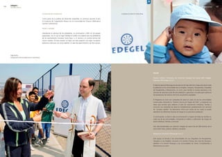 edegel09
      INFORME ANUAL                                                                                                                                                                                                                                   PROGRESO SOCIAL   


                                                      Convenios de forestación                                                               Campaña de Salud en Santa Rosa.


                                                      Como parte de la política de desarrollo sostenible, se continuó durante el año
                                                      el Convenio de Cooperación Mutua con la Comunidad de Chauca Callahuanca
                                                      (central Callahuanca).

                                                      Pistas y veredas

                                                      Atendiendo la solicitud de los pobladores, se construyeron �.000 m� de pasajes
                                                      peatonales, con lo cual se logró habilitar el medio circundante para los pobladores
                                                      de los asentamiento humanos Santa Rosa I y II, vecinos a la central térmica del
                                                      mismo nombre. De esta manera, se logró con este proyecto una mejor circulación
                                                      peatonal y vehicular, así como habilitar un área de esparcimiento y de fácil acceso.




      Olga Nuñez,
      Inauguración de loza deportiva en Santa Rosa.




                                                                                                                                                                               salud

                                                                                                                                                                               Equipo médico itinerante de Atención Integral de Salud (AIS) Edegel-
                                                                                                                                                                               Puyhuan (Chinango S.A.C.)

                                                                                                                                                                               El objetivo general del programa de salud es brindar atención integral de salud a toda
                                                                                                                                                                               la población en las comunidades de Los Ángeles, Yanayacu, Pacaybamba, Orquídeas
                                                                                                                                                                               de Pacaybamba y Marancocha, en Junín, para facilitar el acceso equitativo a los
                                                                                                                                                                               servicios de salud por parte de esta población y garantizar una adecuada cobertura
                                                                                                                                                                               de prestaciones de salud en términos socialmente aceptables.

                                                                                                                                                                               El Programa se inició con campañas de salud en cada una de las comunidades
                                                                                                                                                                               involucradas utilizando la “Historia Clínica por Etapas de Vida” y acopiando los
                                                                                                                                                                               datos que servirán para elaborar el plan de intervención individual, familiar y
                                                                                                                                                                               comunal. Las campañas de salud se complementan paralelamente con servicios
                                                                                                                                                                               de “pruebas rápidas” de laboratorio clínico por medio de las cuales se puede
                                                                                                                                                                               identificar los diferentes factores de riesgo en la salud de la población.

                                                                                                                                                                               A continuación, se llevó a cabo la sectorización y mapeo de todas las familias en
                                                                                                                                                                               cada una de las comunidades, incluyendo el análisis y calificación de riesgos de
                                                                                                                                                                               salud individual, familiar y comunal.

                                                                                                                                                                               Han sido beneficiados con atención integral de salud más de �89 familias de la
                                                                                                                                                                               zona entre niños, jóvenes, adultos y ancianos.

                                                                                                                                                                               Desayunos escolares (Chinango S.A.C.)

                                                                                                                                                                               Este apoyo se brinda a las comunidades de Las Orquídeas de Pacaybamba,
                                                                                                                                                                               Yanayacu y Los Ángeles, cercanas a la central Chimay, San José de Utcuyacu,
                                                                                                                                                                               aledaña a la central Yanango y las comunidades de Unión Condorbamba y
                                                                                                                                                                               Marancocha en Junín.
 