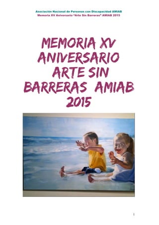 Asociación Nacional de Personas con Discapacidad AMIAB
Memoria XV Aniversario “Arte Sin Barreras” AMIAB 2015
Memoria XV
Aniversario
“Arte Sin
Barreras” AMIAB
2015
1
 