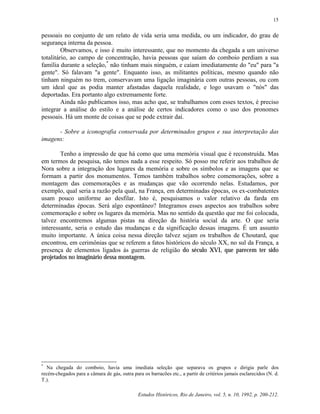 Estudos Históricos, Rio de Janeiro, vol. 5, n. 10, 1992, p. 200-212.
15
pessoais no conjunto de um relato de vida seria uma medida, ou um indicador, do grau de
segurança interna da pessoa.
Observamos, e isso é muito interessante, que no momento da chegada a um universo
totalitário, ao campo de concentração, havia pessoas que saíam do comboio perdiam a sua
família durante a seleção,*
não tinham mais ninguém, e caíam imediatamente do "eu" para "a
gente". Só falavam "a gente". Enquanto isso, as militantes políticas, mesmo quando não
tinham ninguém no trem, conservavam uma ligação imaginária com outras pessoas, ou com
um ideal que as podia manter afastadas daquela realidade, e logo usavam o "nós" das
deportadas. Era portanto algo extremamente forte.
Ainda não publicamos isso, mas acho que, se trabalhamos com esses textos, é preciso
integrar a análise do estilo e a análise de certos indicadores como o uso dos pronomes
pessoais. Há um monte de coisas que se pode extrair daí.
- Sobre a iconografia conservada por determinados grupos e sua interpretação das
imagens:
Tenho a impressão de que há como que uma memória visual que é reconstruída. Mas
em termos de pesquisa, não temos nada a esse respeito. Só posso me referir aos trabalhos de
Nora sobre a integração dos lugares da memória e sobre os símbolos e as imagens que se
formam a partir dos monumentos. Temos também trabalhos sobre comemorações, sobre a
montagem das comemorações e as mudanças que vão ocorrendo nelas. Estudamos, por
exemplo, qual seria a razão pela qual, na França, em determinadas épocas, os ex-combatentes
usam pouco uniforme ao desfilar. Isto é, pesquisamos o valor relativo da farda em
determinadas épocas. Será algo espontâneo? Integramos esses aspectos aos trabalhos sobre
comemoração e sobre os lugares da memória. Mas no sentido da questão que me foi colocada,
talvez encontremos algumas pistas na direção da história social da arte. O que seria
interessante, seria o estudo das mudanças e da significação dessas imagens. É um assunto
muito importante. A única coisa nessa direção talvez sejam os trabalhos de Choutard, que
encontrou, em cerimônias que se referem a fatos históricos do século XX, no sul da França, a
presença de elementos ligados às guerras de religião do século XVI, que parecem ter sido
projetados no imaginário dessa montagem.
*
Na chegada do comboio, havia uma imediata seleção que separava os grupos e dirigia parle dos
recém-chegados para a câmara de gás, outra para os barracões etc., a partir de critérios jamais esclarecidos (N. d.
T.).
 