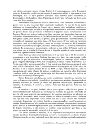 Estudos Históricos, Rio de Janeiro, vol. 5, n. 10, 1992, p. 200-212.
4
vida pública, como por exemplo o tempo disponível, levem uma pessoa, a partir de um certo
momento de sua vida, a reduzir-se praticamente à personagem pública, à representação dessa
personagem. Não se deve portanto considerar esses aspectos como indicadores de
dissimulação ou falsificação do relato. O que importa é saber qual é a ligação real disso com a
construção da personagem.
Sobretudo em relação à datas públicas, observam-se claros fenômenos de transferência
que às vezes são até, por, assim dizer, sancionados legalmente. No caso do fim da guerra,
analisamos as comemorações pia França, isto é, usamos como indicadores empíricos as
práticas de comemoração, em vez de nos apoiarmos nas memórias individuais. Observamos
em que dias do ano e de que maneira os habitantes de pequenas aldeias comemoravam o fim
da guerra. Nesse caso também pudemos verificar, na maior parte das regiões francesas, que,
embora haja datas oficiais relativas ao fim da Primeira Guerra Mundial, dia 11 de novembro, e
da Segunda Guerra, dia 8 de maio, na prática, quase que espontânea e automaticamente, as
populações só guardavam uma única data, o 11 de novembro. O 8 de maio era claramente
identificado como um feriado qualquer, como um domingo, enquanto no 11 de novembro
realizavam-se comemorações duplas, alusivas a ambas as guerras. As memórias individuais e
a atuação das associações de ex-combatentes juntavam-se para atribuir à Primeira Guerra um
peso maior para a história da França do que a Segunda, através de uma memória mais
traumática, ligada ao número de vítimas.
Outro fator que atua nessa transferência do 8 de maio para o 11 de novembro é
simplesmente a real importância histórica das respectivas datas para determinada região.
Podemos ver que, por assim dizer, a memória pode "ganhar" da cronologia oficial. Sabe-se
que a França foi libertada por etapas. Em conseqüência, a data da vivência da Libertação e do
fim da guerra não é a mesma para todos. O 8 de maio é uma data longínqua, porque é muito
posterior à da Libertação de Paris. O grande momento de alegria popular não é 1945, não é o 8
de maio, e sim a segunda metade do ano de 1944. A rigor, pode-se dizer que, além da
transferência entre datas oficiais, há também o predomínio da memória sobre determinada
cronologia política, ainda que esta última esteja mais fortemente investida pela retórica, até
mesmo pela reconstrução historiográfica.
Depois desta curta introdução, que mostra os diferentes elementos da memória, bem
como os fenômenos de projeção e transferência que podem ocorrer dentro da organização da
memória individual ou coletiva, já temos uma primeira caracterização, aproximada, do
fenômeno da memória. A memória é seletiva. Nem tudo fica gravado. Nem tudo fica
registrado.
A memória é, em parte, herdada, não se refere apenas à vida física da pessoa. A
memória também sofre flutuações que são função do momento em que ela é articulada, em
que ela está sendo expressa. As preocupações do momento constituem um elemento de
estruturação da memória. Isso é verdade também em relação à memória coletiva, ainda que
esta seja bem mais organizada. Todos sabem que até as datas oficiais são fortemente
estruturadas do ponto de vista político. Quando se procura enquadrar a memória nacional por
meio de datas oficialmente selecionadas para as festas nacionais, há muitas vezes problemas
de luta política. A memória organizadíssima, que é a memória nacional, constitui um objeto
de disputa importante, e são comuns os conflitos para determinar que datas e que
acontecimentos vão ser gravados na memória de um povo.
Esse último elemento da memória - a sua organização em função das preocupações
pessoais e políticas do momento mostra que a memória é um fenômeno construído. Quando
falo em construção, em nível individual, quero dizer que os modos de construção podem tanto
 