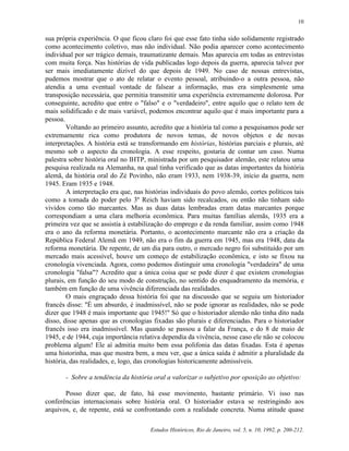 Estudos Históricos, Rio de Janeiro, vol. 5, n. 10, 1992, p. 200-212.
10
sua própria experiência. O que ficou claro foi que esse fato tinha sido solidamente registrado
como acontecimento coletivo, mas não individual. Não podia aparecer como acontecimento
individual por ser trágico demais, traumatizante demais. Mas aparecia em todas as entrevistas
com muita força. Nas histórias de vida publicadas logo depois da guerra, aparecia talvez por
ser mais imediatamente dizível do que depois de 1949. No caso de nossas entrevistas,
pudemos mostrar que o ato de relatar o evento pessoal, atribuindo-o a outra pessoa, não
atendia a uma eventual vontade de falsear a informação, mas era simplesmente uma
transposição necessária, que permitia transmitir uma experiência extremamente dolorosa. Por
conseguinte, acredito que entre o "falso" e o "verdadeiro", entre aquilo que o relato tem de
mais solidificado e de mais variável, podemos encontrar aquilo que é mais importante para a
pessoa.
Voltando ao primeiro assunto, acredito que a história tal como a pesquisamos pode ser
extremamente rica como produtora de novos temas, de novos objetos e de novas
interpretações. A história está se transformando em histórias, histórias parciais e plurais, até
mesmo sob o aspecto da cronologia. A esse respeito, gostaria de contar um caso. Numa
palestra sobre história oral no IHTP, ministrada por um pesquisador alemão, este relatou uma
pesquisa realizada na Alemanha, na qual tinha verificado que as datas importantes da história
alemã, da história oral do Zé Povinho, não eram 1933, nem 1938-39, início da guerra, nem
1945. Eram 1935 e 1948.
A interpretação era que, nas histórias individuais do povo alemão, cortes políticos tais
como a tomada do poder pelo 3º Reich haviam sido recalcados, ou então não tinham sido
vividos como tão marcantes. Mas as duas datas lembradas eram datas marcantes porque
correspondiam a uma clara melhoria econômica. Para muitas famílias alemãs, 1935 era a
primeira vez que se assistia à estabilização do emprego e da renda familiar, assim como 1948
era o ano da reforma monetária. Portanto, o acontecimento marcante não era a criação da
República Federal Alemã em 1949, não era o fim da guerra em 1945, mas era 1948, data da
reforma monetária. De repente, de um dia para outro, o mercado negro foi substituído por um
mercado mais acessível, houve um começo de estabilização econômica, e isto se fixou na
cronologia vivenciada. Agora, como podemos distinguir uma cronologia "verdadeira" de uma
cronologia "falsa"? Acredito que a única coisa que se pode dizer é que existem cronologias
plurais, em função do seu modo de construção, no sentido do enquadramento da memória, e
também em função de uma vivência diferenciada das realidades.
O mais engraçado dessa história foi que na discussão que se seguiu um historiador
francês disse: "É um absurdo, é inadmissível, não se pode ignorar as realidades, não se pode
dizer que 1948 é mais importante que 1945!" Só que o historiador alemão não tinha dito nada
disso, disse apenas que as cronologias fixadas são plurais e diferenciadas. Para o historiador
francês isso era inadmissível. Mas quando se passou a falar da França, e do 8 de maio de
1945, e de 1944, cuja importância relativa dependia da vivência, nesse caso ele não se colocou
problema algum! Ele aí admitia muito bem essa polifonia das datas fixadas. Esta é apenas
uma historinha, mas que mostra bem, a meu ver, que a única saída é admitir a pluralidade da
história, das realidades, e, logo, das cronologias historicamente admissíveis.
- Sobre a tendência da história oral a valorizar o subjetivo por oposição ao objetivo:
Posso dizer que, de fato, há esse movimento, bastante primário. Vi isso nas
conferências internacionais sobre história oral. O historiador estava se restringindo aos
arquivos, e, de repente, está se confrontando com a realidade concreta. Numa atitude quase
 