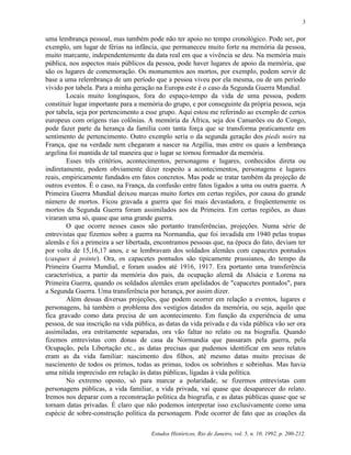 Estudos Históricos, Rio de Janeiro, vol. 5, n. 10, 1992, p. 200-212.
3
uma lembrança pessoal, mas também pode não ter apoio no tempo cronológico. Pode ser, por
exemplo, um lugar de férias na infância, que permaneceu muito forte na memória da pessoa,
muito marcante, independentemente da data real em que a vivência se deu. Na memória mais
pública, nos aspectos mais públicos da pessoa, pode haver lugares de apoio da memória, que
são os lugares de comemoração. Os monumentos aos mortos, por exemplo, podem servir de
base a uma relembrança de um período que a pessoa viveu por ela mesma, ou de um período
vivido por tabela. Para a minha geração na Europa este é o caso da Segunda Guerra Mundial.
Locais muito longínquos, fora do espaço-tempo da vida de uma pessoa, podem
constituir lugar importante para a memória do grupo, e por conseguinte da própria pessoa, seja
por tabela, seja por pertencimento a esse grupo. Aqui estou me referindo ao exemplo de certos
europeus com origens rias colônias. A memória da África, seja dos Camarões ou do Congo,
pode fazer parte da herança da família com tanta força que se transforma praticamente em
sentimento de pertencimento. Outro exemplo seria o da segunda geração dos pieds noirs na
França, que na verdade nem chegaram a nascer na Argélia, mas entre os quais a lembrança
argelina foi mantida de tal maneira que o lugar se tornou formador da memória.
Esses três critérios, acontecimentos, personagens e lugares, conhecidos direta ou
indiretamente, podem obviamente dizer respeito a acontecimentos, personagens e lugares
reais, empiricamente fundados em fatos concretos. Mas pode se tratar também da projeção de
outros eventos. É o caso, na França, da confusão entre fatos ligados a uma ou outra guerra. A
Primeira Guerra Mundial deixou marcas muito fortes em certas regiões, por causa do grande
número de mortos. Ficou gravada a guerra que foi mais devastadora, e freqüentemente os
mortos da Segunda Guerra foram assimilados aos da Primeira. Em certas regiões, as duas
viraram uma só, quase que uma grande guerra.
O que ocorre nesses casos são portanto transferências, projeções. Numa série de
entrevistas que fizemos sobre a guerra na Normandia, que foi invadida em 1940 pelas tropas
alemãs e foi a primeira a ser libertada, encontramos pessoas que, na época do fato, deviam ter
por volta de 15,16,17 anos, e se lembravam dos soldados alemães com capacetes pontudos
(casques à pointe). Ora, os capacetes pontudos são tipicamente prussianos, do tempo da
Primeira Guerra Mundial, e foram usados até 1916, 1917. Era portanto uma transferência
característica, a partir da memória dos pais, da ocupação alemã da Alsácia e Lorena na
Primeira Guerra, quando os soldados alemães eram apelidados de "capacetes pontudos", para
a Segunda Guerra. Uma transferência por herança, por assim dizer.
Além dessas diversas projeções, que podem ocorrer em relação a eventos, lugares e
personagens, há também o problema dos vestígios datados da memória, ou seja, aquilo que
fica gravado como data precisa de um acontecimento. Em função da experiência de uma
pessoa, de sua inscrição na vida pública, as datas da vida privada e da vida pública vão ser ora
assimiladas, ora estritamente separadas, ora vão faltar no relato ou na biografia. Quando
fizemos entrevistas com donas de casa da Normandia que passaram pela guerra, pela
Ocupação, pela Libertação etc., as datas precisas que pudemos identificar em seus relatos
eram as da vida familiar: nascimento dos filhos, até mesmo datas muito precisas de
nascimento de todos os primos, todas as primas, todos os sobrinhos e sobrinhas. Mas havia
uma nítida imprecisão em relação às datas públicas, ligadas à vida política.
No extremo oposto, só para marcar a polaridade, se fizermos entrevistas com
personagens públicas, a vida familiar, a vida privada, vai quase que desaparecer do relato.
Iremos nos deparar com a reconstrução política da biografia, e as datas públicas quase que se
tornam datas privadas. É claro que não podemos interpretar isso exclusivamente como uma
espécie de sobre-construção política da personagem. Pode ocorrer de fato que as coações da
 