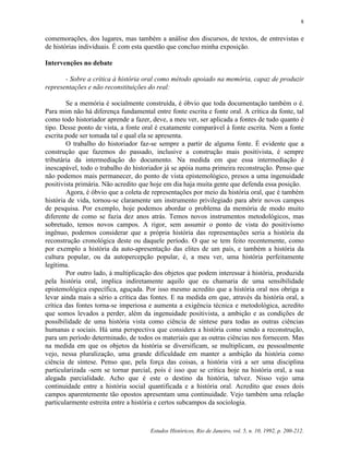 Estudos Históricos, Rio de Janeiro, vol. 5, n. 10, 1992, p. 200-212.
8
comemorações, dos lugares, mas também a análise dos discursos, de textos, de entrevistas e
de histórias individuais. É com esta questão que concluo minha exposição.
Intervenções no debate
- Sobre a crítica à história oral como método apoiado na memória, capaz de produzir
representações e não reconstituições do real:
Se a memória é socialmente construída, é óbvio que toda documentação também o é.
Para mim não há diferença fundamental entre fonte escrita e fonte oral. A crítica da fonte, tal
como todo historiador aprende a fazer, deve, a meu ver, ser aplicada a fontes de tudo quanto é
tipo. Desse ponto de vista, a fonte oral é exatamente comparável à fonte escrita. Nem a fonte
escrita pode ser tomada tal e qual ela se apresenta.
O trabalho do historiador faz-se sempre a partir de alguma fonte. É evidente que a
construção que fazemos do passado, inclusive a construção mais positivista, é sempre
tributária da intermediação do documento. Na medida em que essa intermediação é
inescapável, todo o trabalho do historiador já se apóia numa primeira reconstrução. Penso que
não podemos mais permanecer, do ponto de vista epistemológico, presos a uma ingenuidade
positivista primária. Não acredito que hoje em dia haja muita gente que defenda essa posição.
Agora, é óbvio que a coleta de representações por meio da história oral, que é também
história de vida, tornou-se claramente um instrumento privilegiado para abrir novos campos
de pesquisa. Por exemplo, hoje podemos abordar o problema da memória de modo muito
diferente de como se fazia dez anos atrás. Temos novos instrumentos metodológicos, mas
sobretudo, temos novos campos. A rigor, sem assumir o ponto de vista do positivismo
ingênuo, podemos considerar que a própria história das representações seria a história da
reconstrução cronológica deste ou daquele período. O que se tem feito recentemente, como
por exemplo a história da auto-apresentação das elites de um país, e também a história da
cultura popular, ou da autopercepção popular, é, a meu ver, uma história perfeitamente
legítima.
Por outro lado, á multiplicação dos objetos que podem interessar à história, produzida
pela história oral, implica indiretamente aquilo que eu chamaria de uma sensibilidade
epistemológica específica, aguçada. Por isso mesmo acredito que a história oral nos obriga a
levar ainda mais a sério a crítica das fontes. E na medida em que, através da história oral, a
crítica das fontes torna-se imperiosa e aumenta a exigência técnica e metodológica, acredito
que somos levados a perder, além da ingenuidade positivista, a ambição e as condições de
possibilidade de uma história vista como ciência de síntese para todas as outras ciências
humanas e sociais. Há uma perspectiva que considera a história como sendo a reconstrução,
para um período determinado, de todos os materiais que as outras ciências nos fornecem. Mas
na medida em que os objetos da história se diversificam, se multiplicam, eu pessoalmente
vejo, nessa pluralização, uma grande dificuldade em manter a ambição da história como
ciência de síntese. Penso que, pela força das coisas, a história virá a ser uma disciplina
particularizada -sem se tornar parcial, pois é isso que se critica hoje na história oral, a sua
alegada parcialidade. Acho que é este o destino da história, talvez. Nisso vejo uma
continuidade entre a história social quantificada e a história oral. Acredito que esses dois
campos aparentemente tão opostos apresentam uma continuidade. Vejo também uma relação
particularmente estreita entre a história e certos subcampos da sociologia.
 