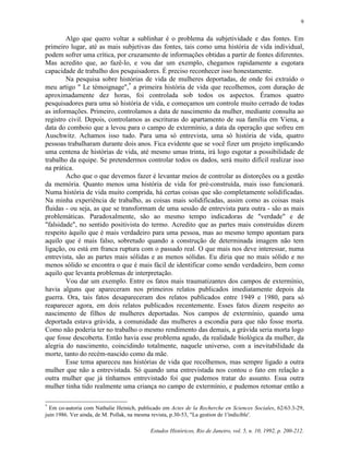 Estudos Históricos, Rio de Janeiro, vol. 5, n. 10, 1992, p. 200-212.
9
Algo que quero voltar a sublinhar é o problema da subjetividade e das fontes. Em
primeiro lugar, até as mais subjetivas das fontes, tais como uma história de vida individual,
podem sofrer uma crítica, por cruzamento de informações obtidas a partir de fontes diferentes.
Mas acredito que, ao fazê-lo, e vou dar um exemplo, chegamos rapidamente a esgotara
capacidade de trabalho dos pesquisadores. É preciso reconhecer isso honestamente.
Na pesquisa sobre histórias de vida de mulheres deportadas, de onde foi extraído o
meu artigo " Le témoignage",*
a primeira história de vida que recolhemos, com duração de
aproximadamente dez horas, foi controlada sob todos os aspectos. Éramos quatro
pesquisadores para uma só história de vida, e começamos um controle muito cerrado de todas
as informações. Primeiro, controlamos a data de nascimento da mulher, mediante consulta ao
registro civil. Depois, controlamos as escrituras do apartamento de sua família em Viena, a
data do comboio que a levou para o campo de extermínio, a data da operação que sofreu em
Auschwitz. Achamos isso tudo. Para uma só entrevista, uma só história de vida, quatro
pessoas trabalharam durante dois anos. Fica evidente que se você fizer um projeto implicando
uma centena de histórias de vida, até mesmo umas trinta, irá logo esgotar a possibilidade de
trabalho da equipe. Se pretendermos controlar todos os dados, será muito difícil realizar isso
na prática.
Acho que o que devemos fazer é levantar meios de controlar as distorções ou a gestão
da memória. Quanto menos uma história de vida for pré-construída, mais isso funcionará.
Numa história de vida muito comprida, há certas coisas que são completamente solidificadas.
Na minha experiência de trabalho, as coisas mais solidificadas, assim como as coisas mais
fluidas - ou seja, as que se transformam de uma sessão de entrevista para outra - são as mais
problemáticas. Paradoxalmente, são ao mesmo tempo indicadoras de "verdade" e de
"falsidade", no sentido positivista do termo. Acredito que as partes mais construídas dizem
respeito àquilo que é mais verdadeiro para uma pessoa, mas ao mesmo tempo apontam para
aquilo que é mais falso, sobretudo quando a construção de determinada imagem não tem
ligação, ou está em franca ruptura com o passado real. O que mais nos deve interessar, numa
entrevista, são as partes mais sólidas e as menos sólidas. Eu diria que no mais sólido e no
menos sólido se encontra o que é mais fácil de identificar como sendo verdadeiro, bem como
aquilo que levanta problemas de interpretação.
Vou dar um exemplo. Entre os fatos mais traumatizantes dos campos de extermínio,
havia alguns que apareceram nos primeiros relatos publicados imediatamente depois da
guerra. Ora, tais fatos desapareceram dos relatos publicados entre 1949 e 1980, para só
reaparecer agora, em dois relatos publicados recentemente. Esses fatos dizem respeito ao
nascimento de filhos de mulheres deportadas. Nos campos de extermínio, quando uma
deportada estava grávida, a comunidade das mulheres a escondia para que não fosse morta.
Como não poderia ter no trabalho o mesmo rendimento das demais, a grávida seria morta logo
que fosse descoberta. Então havia esse problema agudo, da realidade biológica da mulher, da
alegria do nascimento, coincidindo totalmente, naquele universo, com a inevitabilidade da
morte, tanto do recém-nascido como da mãe.
Esse tema apareceu nas histórias de vida que recolhemos, mas sempre ligado a outra
mulher que não a entrevistada. Só quando uma entrevistada nos contou o fato em relação a
outra mulher que já tínhamos entrevistado foi que pudemos tratar do assunto. Essa outra
mulher tinha tido realmente uma criança no campo de extermínio, e pudemos retomar então a
*
Em co-autoria com Nathalie Heinich, publicado em Actes de la Recherche en Sciences Sociales, 62/63:3-29,
juin 1986. Ver ainda, de M. Pollak, na mesma revista, p.30-53, "La gestion de 1'indicible'.
 