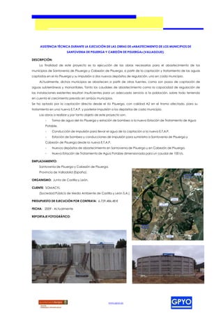 ASISTENCIA TÉCNICA DURANTE LA EJECUCIÓN DE LAS OBRAS DE «ABASTECIMIENTO DE LOS MUNICIPIOS DE
                        SANTOVENIA DE PISUERGA Y CABEZÓN DE PISUERGA» (VALLADOLID).

DESCRIPCIÓN:
     La finalidad de este proyecto es la ejecución de las obras necesarias para el abastecimiento de los
municipios de Santovenia de Pisuerga y Cabezón de Pisuerga, a partir de la captación y tratamiento de las aguas
captadas en el río Pisuerga y su impulsión a dos nuevos depósitos de regulación, uno en cada municipio.
     Actualmente, dichos municipios se abastecen a partir de otras fuentes, como son pozos de captación de
aguas subterráneas y manantiales. Tanto los caudales de abastecimiento como la capacidad de regulación de
las instalaciones existentes resultan insuficientes para un adecuado servicio a la población, sobre todo teniendo
en cuenta el crecimiento previsto en ambos municipios.
Se ha optado por la captación directa desde el río Pisuerga, con calidad A2 en el tramo afectado, para su
tratamiento en una nueva E.T.A.P. y posterior impulsión a los depósitos de cada municipio.
     Las obras a realizar y por tanto objeto de este proyecto son:
         -   Toma de agua del río Pisuerga y estación de bombeo a la nueva Estación de Tratamiento de Agua
         Potable.
         -   Conducción de impulsión para llevar el agua de la captación a la nueva E.T.A.P.
         -   Estación de bombeo y conducciones de impulsión para suministro a Santovenia de Pisuerga y
         Cabezón de Pisuerga desde la nueva E.T.A.P.
         -   Nuevos depósitos de abastecimiento en Santovenia de Pisuerga y en Cabezón de Pisuerga.
         -   Nueva Estación de Tratamiento de Agua Potable dimensionada para un caudal de 100 l/s.

EMPLAZAMIENTO:
     Santovenia de Pisuerga y Cabezón de Pisuerga.
     Provincia de Valladolid (España).

ORGANISMO: Junta de Castilla y León.

CLIENTE: SOMACYL
     (Sociedad Pública de Medio Ambiente de Castilla y León S.A.)

PRESUPUESTO DE EJECUCIÓN POR CONTRATA: 6.729.486,48 €

FECHA: 2009 - Actualmente

REPORTAJE FOTOGRÁFICO:




                                                     www.gpyo.es
 