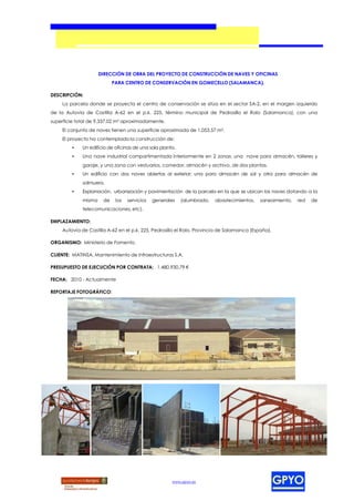 DIRECCIÓN DE OBRA DEL PROYECTO DE CONSTRUCCIÓN DE NAVES Y OFICINAS
                           PARA CENTRO DE CONSERVACIÓN EN GOMECELLO (SALAMANCA).

DESCRIPCIÓN:
     La parcela donde se proyecta el centro de conservación se sitúa en el sector SA-2, en el margen izquierdo
de la Autovía de Castilla A-62 en el p.k. 225, término municipal de Pedrosillo el Ralo (Salamanca), con una
superficie total de 9.337,02 m² aproximadamente.
    El conjunto de naves tienen una superficie aproximada de 1.053,57 m².
    El proyecto ha contemplado la construcción de:
         •   Un edificio de oficinas de una sola planta.
         •   Una nave industrial compartimentada interiormente en 2 zonas: una nave para almacén, talleres y
             garaje, y una zona con vestuarios, comedor, almacén y archivo, de dos plantas.
         •   Un edificio con dos naves abiertas al exterior; una para almacén de sal y otra para almacén de
             salmuera.
         •   Explanación, urbanización y pavimentación de la parcela en la que se ubican las naves dotando a la
             misma    de    los   servicios   generales    (alumbrado,   abastecimientos,   saneamiento,   red   de
             telecomunicaciones, etc).

EMPLAZAMIENTO:
    Autovía de Castilla A-62 en el p.k. 225, Pedrosillo el Ralo, Provincia de Salamanca (España).

ORGANISMO: Ministerio de Fomento.

CLIENTE: MATINSA, Mantenimiento de Infraestructuras S.A.

PRESUPUESTO DE EJECUCIÓN POR CONTRATA: 1.480.930,79 €

FECHA: 2010 - Actualmente

REPORTAJE FOTOGRÁFICO:




                                                      www.gpyo.es
 