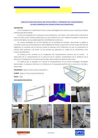 ANÁLISIS DE ESTRUCTURA MÓDULO 400: ESTUDIO TEÓRICO Y EXPERIMENTAL DEL COMPORTAMIENTO
                            DE NUDOS SEMIRRIGIDOS EN UNIONES ATORNILLADAS DESMONTABLE.

DESCRIPCIÓN:
     Se ha investigado el comportamiento de las uniones semirrígidas de la estructura que conforma los módulos
prefabricados desmontables.
     La estructura estudiada esta compuesta de dos plataformas, una inferior y otra superior. Éstas conforman el
suelo y el techo de los módulos prefabricados. Las dos plataformas se unen mediante los pilares a través de las
uniones semirrígidas, de cuya rigidez depende la estabilidad de la estructura.
     Las uniones semirrígidas son de esta tipología por la necesidad de montaje y desmontaje. Su rigidez es
necesaria, puesto que de ella depende la deformabilidad del modulo, ya que este no posee ningún elemento de
rigidización. Es necesario que la estructura resista los esfuerzos como traslacional, ya que sus cerramientos no
siempre están presentes y de estarlo, no hay estudios que garanticen la validez de los cerramientos como
correcto arriostramiento.
     Los estudios se han centrado en la investigación del comportamiento mecánico de las uniones,             la
repercusión de su comportamiento en la estructura de los módulos, comprobación de la resistencia de la
estructura e investigación en la influencia del montaje y desmontaje en la resistencia de la unión.
     Los objetivos que se persiguen son conocer el comportamiento de las uniones semirrígidas atornilladas
desmontables, la respuesta estructural y la influencia en la capacidad portante de la unión por el montaje y
desmontaje.

ORGANISMO: Algeco construcciones modulares S.A.

CLIENTE: Algeco construcciones modulares S.A.

FECHA: 2006

DOCUMENTACIÓN GRÁFICA:




                                                     www.gpyo.es
 