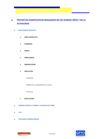 PROYECTOS SIGNIFICATIVOS REALIZADOS EN LOS ÚLTIMOS AÑOS Y EN LA
ACTUALIDAD


 REDACCIÓN DE PROYECTOS




         OBRAS HIDRÁULICAS




         CARRETERAS




         TÚNELES




         FERROCARRILES




         URBANIZACIONES




         EDIFICACIÓN




          - INDUSTRIAL




          - RESIDENCIAL, ADMINISTRATIVO Y SOCIAL




          - SINGULAR




         INSTALACIONES




 ASISTENCIA TÉCNICA, CONTROL Y VIGILANCIA DE OBRAS




 I+D+i




 CONCURSOS INTERNACIONALES




                                           www.gpyo.es
 