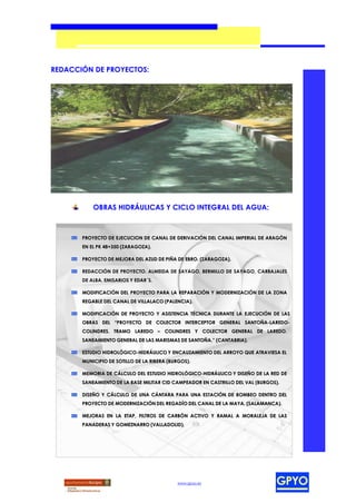 REDACCIÓN DE PROYECTOS:




           OBRAS HIDRÁULICAS Y CICLO INTEGRAL DEL AGUA:



       PROYECTO DE EJECUCION DE CANAL DE DERIVACIÓN DEL CANAL IMPERIAL DE ARAGÓN
       EN EL PK 48+350 (ZARAGOZA).

       PROYECTO DE MEJORA DEL AZUD DE PIÑA DE EBRO. (ZARAGOZA).

       REDACCIÓN DE PROYECTO. ALMEIDA DE SAYAGO, BERMILLO DE SAYAGO, CARBAJALES
       DE ALBA. EMISARIOS Y EDAR´S.

       MODIFICACIÓN DEL PROYECTO PARA LA REPARACIÓN Y MODERNIZACIÓN DE LA ZONA
       REGABLE DEL CANAL DE VILLALACO (PALENCIA).

       MODIFICACIÓN DE PROYECTO Y ASISTENCIA TÉCNICA DURANTE LA EJECUCIÓN DE LAS
       OBRAS DEL “PROYECTO DE COLECTOR INTERCEPTOR GENERAL SANTOÑA-LAREDO-
       COLINDRES. TRAMO LAREDO – COLINDRES Y COLECTOR GENERAL DE LAREDO.
       SANEAMIENTO GENERAL DE LAS MARISMAS DE SANTOÑA.” (CANTABRIA).

       ESTUDIO HIDROLÓGICO-HIDRÁULICO Y ENCAUZAMIENTO DEL ARROYO QUE ATRAVIESA EL
       MUNICIPIO DE SOTILLO DE LA RIBERA (BURGOS).

       MEMORIA DE CÁLCULO DEL ESTUDIO HIDROLÓGICO-HIDRÁULICO Y DISEÑO DE LA RED DE
       SANEAMIENTO DE LA BASE MILITAR CID CAMPEADOR EN CASTRILLO DEL VAL (BURGOS).

       DISEÑO Y CÁLCULO DE UNA CÁNTARA PARA UNA ESTACIÓN DE BOMBEO DENTRO DEL
       PROYECTO DE MODERNIZACIÓN DEL REGADÍO DEL CANAL DE LA MAYA. (SALAMANCA).

       MEJORAS EN LA ETAP, FILTROS DE CARBÓN ACTIVO Y RAMAL A MORALEJA DE LAS
       PANADERAS Y GOMEZNARRO (VALLADOLID).




                                            www.gpyo.es
 
