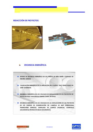 REDACCIÓN DE PROYECTOS:




            EFICIENCIA ENERGÉTICA:




      ESTUDIO DE EFICIENCIA ENERGÉTICA DE LOS TÚNELES DE PEÑA MARÍA. CONDADO DE
      TREVIÑO. BURGOS




      CALIFICACIÓN ENERGÉTICA DE LA AMPLIACIÓN DEL COLEGIO “FRAY PEDRO PONCE DE
      LEÓN” DE BURGOS.




      EFICIENCIA ENERGÉTICA EN LOS CÁLCULOS DE INSTALACIONES DE LOS PROYECTOS DE
      NAVES DE ÁVILA, PLAN PARCIAL FUENTES CLARAS. EN ÁVILA.




      EFICIENCIA ENERGÉTICA EN LOS CÁLCULOS DE LAS INSTALACIONES DE LOS PROYECTOS
      DE LOS CENTROS DE CONSERVACIÓN DE: L’AMETLLA DE MAR (TARRAGONA);
      FRANDOVÍNEZ    (BURGOS);   SANTILLANA    DE    CAMPOS    (PALENCIA);   GOMECELLO
      (SALAMANCA); ENCINAS DE ABAJO (SALAMANCA)




                                              www.gpyo.es
 