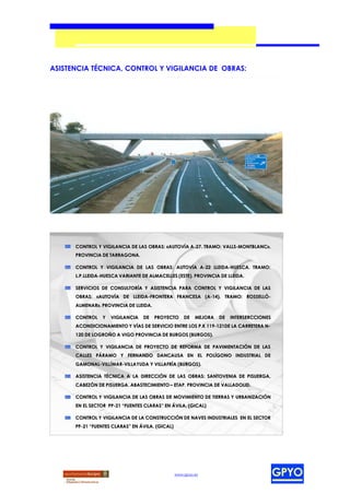 ASISTENCIA TÉCNICA, CONTROL Y VIGILANCIA DE OBRAS:




      CONTROL Y VIGILANCIA DE LAS OBRAS: «AUTOVÍA A-27. TRAMO: VALLS-MONTBLANC».
      PROVINCIA DE TARRAGONA.

      CONTROL Y VIGILANCIA DE LAS OBRAS: AUTOVÍA A-22 LLEIDA-HUESCA. TRAMO:
      L.P.LLEIDA-HUESCA VARIANTE DE ALMACELLES (ESTE). PROVINCIA DE LLEIDA.

      SERVICIOS DE CONSULTORÍA Y ASISTENCIA PARA CONTROL Y VIGILANCIA DE LAS
      OBRAS: «AUTOVÍA DE LLEIDA-FRONTERA FRANCESA (A-14). TRAMO: ROSSELLÓ-
      ALMENAR». PROVINCIA DE LLEIDA.

      CONTROL    Y   VIGILANCIA   DE   PROYECTO      DE   MEJORA   DE   INTERSERCCIONES
      ACONDICIONAMIENTO Y VÍAS DE SERVICIO ENTRE LOS P.K 119-121DE LA CARRETERA N-
      120 DE LOGROÑO A VIGO PROVINCIA DE BURGOS (BURGOS).

      CONTROL Y VIGILANCIA DE PROYECTO DE REFORMA DE PAVIMENTACIÓN DE LAS
      CALLES PÁRAMO Y FERNANDO DANCAUSA EN EL POLÍGONO INDUSTRIAL DE
      GAMONAL-VILLÍMAR-VILLAYUDA Y VILLAFRÍA (BURGOS).

      ASISTENCIA TÉCNICA A LA DIRECCIÓN DE LAS OBRAS: SANTOVENIA DE PISUERGA,
      CABEZÓN DE PISUERGA. ABASTECIMIENTO – ETAP. PROVINCIA DE VALLADOLID.

      CONTROL Y VIGILANCIA DE LAS OBRAS DE MOVIMIENTO DE TIERRAS Y URBANIZACIÓN
      EN EL SECTOR PP-21 “FUENTES CLARAS” EN ÁVILA. (GICAL)

      CONTROL Y VIGILANCIA DE LA CONSTRUCCIÓN DE NAVES INDUSTRIALES EN EL SECTOR
      PP-21 “FUENTES CLARAS” EN ÁVILA. (GICAL)




                                                 www.gpyo.es
 