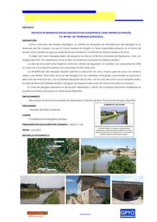 PROYECTO:

           PROYECTO DE REHABILITACIÓN DEL DESAGÜE DE SAN JOAQUÍN EN EL CANAL IMPERIAL DE ARAGÓN,
                                    P.K. 48+350, T.M. FIGUERUELAS (ZARAGOZA).
DESCRIPCIÓN:
      Como conclusión del estudio hidrológico, se obtiene la necesidad de rehabilitación del desagüe en la
Almenara de San Joaquín, ya que el Canal Imperial de Aragón no tiene capacidad suficiente en el tramo de
estudio, para canalizar el agua procedente de las avenidas en un período de retorno superior a 25 años.
      El origen del nuevo desagüe objeto del proyecto se sitúa en el término municipal de Figueruelas, y tras una
longitud de 3.937,19 m desemboca en el río Ebro, en el término municipal de Cabañas de Ebro.
     La obra de toma del Canal Imperial consta de 4 sifones de seguridad en paralelo con capacidad de 2.900
l/s cada uno y 2 compuertas planas con capacidad 10 m³/s cada una.
     La rehabilitación del desagüe requiere además la ejecución de cinco marcos para el cruce con diversos
viales y vías férreas. Para salvar el cruce del desagüe con las carreteras municipales y provinciales se propone la
ejecución de marcos in situ, con la posterior reposición de las vías, y en el caso del cruce con la Autopista A-68 y
la Línea de ferrocarril Castejón de Ebro- Zaragoza, se propone la ejecución de marcos hincados en el terreno.
     El canal de desagüe propuesto es de sección trapezoidal, y dentro de la longitud del tramo modelizado se
pueden encontrar 2 secciones con dimensiones diferentes.

EMPLAZAMIENTO:
      Discurre por los términos municipales de Figueruelas y Cabañas de Ebro, Provincia de Zaragoza (España).

ORGANISMO:
       Ministerio de Medio Ambiente.

CLIENTE:
      Confederación Hidrográfica del Ebro.

PRESUPUESTO DE EJECUCIÓN POR CONTRATA: 3.826.517,10 €

FECHA: Julio 2010

REPORTAJE FOTOGRÁFICO:




                                                        www.gpyo.es
 