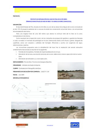 PROYECTO:

                             PROYECTO DE REPARACIÓN DEL AZUD DE PINA EN EL RÍO EBRO,
                    TÉRMINOS MUNICIPALES DE NUEZ DE EBRO Y EL BURGO DE EBRO (ZARAGOZA).

DESCRIPCIÓN:
    El Azud del Embalse de Pina, situado en el río Ebro, es una de las obras más antiguas de la zona concluida en
el año 1910. El proyecto pretende dar a conocer el estado de conservación actual del mismo y las actuaciones
de remodelación del mismo.
    Tiene una longitud total de unos 325 metros que abarca la anchura total del río Ebro en la zona,
completados en dos tramos.
    Como resultado de la inspección visual y de las campañas de prospección geofísica y geotécnica llevadas
a cabo, se realizó un inventario de patologías en el azud, destacando daños como fisuras y grietas, desgaste de
superficies, zonas con coqueras y pérdidas del hormigón, filtraciones y puntos con surgencias de agua,
deformaciones y asientos.
    Las actuaciones propuestas para la rehabilitación del Azud tras la realización del estudio exhaustivo
anteriormente mencionado se resumen en las siguientes:
    •   Pantalla de micropilotes y Pantalla de impermeabilización en el muro.
    •   Demolición de las losas, excavación profunda de la zona, relleno de la misma y ejecución de las nuevas
        losas.
    •   Demolición del aliviadero y su nueva ejecución.

EMPLAZAMIENTO: Pina de Ebro, Provincia de Zaragoza (España).

ORGANISMO: Ministerio de Medio Ambiente.

CLIENTE: Confederación Hidrográfica del Ebro.

PRESUPUESTO DE EJECUCIÓN POR CONTRATA: 2.632.317,12 €

FECHA: Julio 2009

REPORTAJE FOTOGRÁFICO:




                                                      www.gpyo.es
 