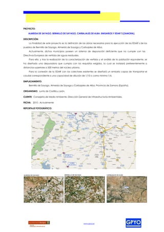 PROYECTO:

    ALMEIDA DE SAYAGO, BERMILLO DE SAYAGO, CARBAJALES DE ALBA. EMISARIOS Y EDAR´S (ZAMORA).

DESCRIPCIÓN:
     La finalidad de este proyecto es la definición de las obras necesarias para la ejecución de las EDAR´s de los
pueblos de Bermillo de Sayago, Almeida de Sayago y Carbajales de Alba.
     Actualmente, dichos municipios poseen un sistema de depuración deficiente que no cumple con las
Directivas Europeas de vertidos de aguas residuales.
     Para ello, y tras la realización de la caracterización de vertidos y el análisis de la población equivalente, se
ha diseñado una depuradora que cumpla con los requisitos exigidos, la cual se instalará preferentemente a
distancias superiores a 500 metros del núcleo urbano.
     Para la conexión de la EDAR con los colectores existentes se diseñará un emisario capaz de transportar el
caudal correspondiente a una capacidad de dilución de 1/10 o como mínimo 1/6.

EMPLAZAMIENTO:
     Bermillo de Sayago, Almeida de Sayago y Carbajales de Alba, Provincia de Zamora (España).

ORGANISMO: Junta de Castilla y León.

CLIENTE: Consejería de Medio Ambiente. Dirección General de Infraestructuras Ambientales.

FECHA: 2010 - Actualmente

REPORTAJE FOTOGRÁFICO:




                                                        www.gpyo.es
 