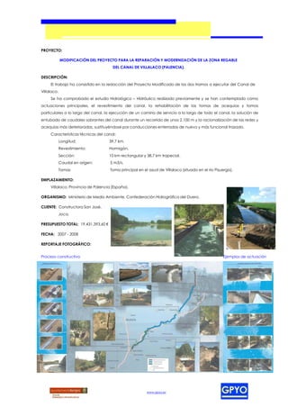 PROYECTO:

             MODIFICACIÓN DEL PROYECTO PARA LA REPARACIÓN Y MODERNIZACIÓN DE LA ZONA REGABLE
                                      DEL CANAL DE VILLALACO (PALENCIA).

DESCRIPCIÓN:
     El trabajo ha consistido en la redacción del Proyecto Modificado de los dos tramos a ejecutar del Canal de
Villalaco.
     Se ha comprobado el estudio Hidrológico – Hidráulico realizado previamente y se han contemplado como
actuaciones principales, el revestimiento del canal, la rehabilitación de las tomas de acequias y tomas
particulares a lo largo del canal, la ejecución de un camino de servicio a lo largo de todo el canal, la solución de
entubado de caudales sobrantes del canal durante un recorrido de unos 2.100 m y la racionalización de las redes y
acequias más deterioradas, sustituyéndose por conducciones enterradas de nuevo y más funcional trazado.
     Características técnicas del canal:
             Longitud:               39,7 km.
             Revestimiento:          Hormigón.
             Sección:                10 km rectangular y 38,7 km trapecial.
             Caudal en origen:       5 m3/s.
             Tomas                   Toma principal en el azud de Villalaco (situado en el río Pisuerga).

EMPLAZAMIENTO:
     Villalaco, Provincia de Palencia (España).

ORGANISMO: Ministerio de Medio Ambiente. Confederación Hidrográfica del Duero.

CLIENTE: Constructora San José.
             Joca.

PRESUPUESTO TOTAL: 19.431.393,60 €

FECHA: 2007 - 2008

REPORTAJE FOTOGRÁFICO:


Proceso constructivo                                                                               Ejemplos de actuación




                                                         www.gpyo.es
 