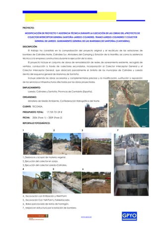 PROYECTO:

    MODIFICACIÓN DE PROYECTO Y ASISTENCIA TÉCNICA DURANTE LA EJECUCIÓN DE LAS OBRAS DEL «PROYECTO DE
      COLECTOR INTERCEPTOR GENERAL SANTOÑA-LAREDO-COLINDRES, TRAMO LAREDO-COLINDRES Y COLECTOR
            GENERAL DE LAREDO, SANEAMIENTO GENERAL DE LAS MARISMAS DE SANTOÑA» (CANTABRIA).

DESCRIPCIÓN:
      El trabajo ha consistido en la comprobación del proyecto original y el recálculo de las estaciones de
bombeo de Colindres Norte, Colindres Sur, Aliviadero del Camping y Estación de la Mantilla, así como la asistencia
técnica a la empresa constructora durante la ejecución de la obra.
      El proyecto incluye el conjunto de obras de remodelación de redes de saneamiento existente, recogida de
vertidos, conducción a través de colectores secundarios, incorporación al Colector Interceptor General y el
Colector Interceptor General, que abarcará parcialmente el ámbito de los municipios de Colindres y Laredo
dentro del esquema general de Marismas de Santoña.
      Incluye además las obras accesorias y complementarias precisas y la modificación, sustitución o reposición
de los servicios e infraestructuras afectadas por las obras proyectadas.

EMPLAZAMIENTO:
      Laredo, Colindres y Santoña, Provincia de Cantabria (España).

ORGANISMO:
      Ministerio de Medio Ambiente. Confederación Hidrográfica del Norte.

CLIENTE: TECONSA.

PRESUPUESTO TOTAL:     17.759.731,09 €

FECHA:    2006 (Fase 1) – 2009 (Fase 2)

REPORTAJE FOTOGRÁFICO:


1                             2                           3                              7




1_Desbroce y acopio de materia vegetal.
2_Ejecución del colector en zanja.
3_Ejecución del colector Laredo-Colindres.
4                            5                             6




4_ Excavación con Entibación y Well-Point.
5_ Excavación Con Yell-Point y Tablestacado.
6_ Balsa para lavado de restos de hormigón.
7_ Mejora en estructura par la estación de bombeo.



                                                         www.gpyo.es
 