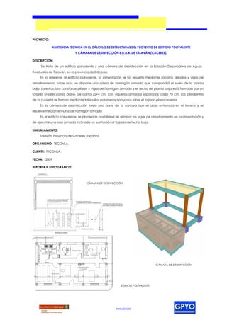 PROYECTO:

             ASISTENCIA TÉCNICA EN EL CÁLCULO DE ESTRUCTURAS DEL PROYECTO DE EDIFICIO POLIVALENTE
                             Y CÁMARA DE DESINFECCIÓN E.D.A.R. DE TALAVÁN (CÁCERES).

DESCRIPCIÓN:
     Se trata de un edificio polivalente y una cámara de desinfección en la Estación Depuradora de Aguas
Residuales de Talaván, en la provincia de Cáceres.
     En lo referente al edificio polivalente, la cimentación se ha resuelto mediante zapatas aisladas y vigas de
arriostramiento, sobre ésta, se dispone una solera de hormigón armado que compondrá el suelo de la planta
baja. La estructura consta de pilares y vigas de hormigón armado y el techo de planta baja está formado por un
forjado unidireccional plano, de canto 22+4 cm, con viguetas armadas separadas cada 70 cm. Las pendientes
de la cubierta se forman mediante tabiquillos palomeros apoyados sobre el forjado plano anterior.
     En la cámara de desinfección existe una parte de la cámara que se aloja enterrada en el terreno y se
resuelve mediante muros de hormigón armado.
     En el edificio polivalente, se plantea la posibilidad de eliminar las vigas de arriostramiento en la cimentación y
de ejecutar una losa armada inclinada en sustitución al forjado de techo baja.

EMPLAZAMIENTO:
     Talaván, Provincia de Cáceres (España).

ORGANISMO: TECONSA.

CLIENTE: TECONSA.

FECHA: 2009

REPORTAJE FOTOGRÁFICO:




                                     CÁMARA DE DESINFECCIÓN




                                                                                     CÁMARA DE DESINFECCIÓN




                                                             EDIFICIO POLIVALENTE




                                                         www.gpyo.es
 