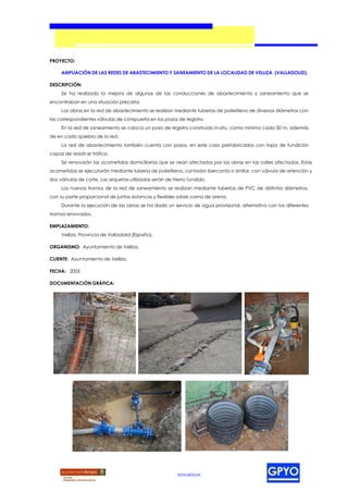 PROYECTO:

     AMPLIACIÓN DE LAS REDES DE ABASTECIMIENTO Y SANEAMIENTO DE LA LOCALIDAD DE VELLIZA (VALLADOLID).

DESCRIPCIÓN:
     Se ha realizado la mejora de algunas de las conducciones de abastecimiento y saneamiento que se
encontraban en una situación precaria.
     Las obras en la red de abastecimiento se realizan mediante tuberías de polietileno de diversos diámetros con
las correspondientes válvulas de compuerta en los pozos de registro.
     En la red de saneamiento se coloca un pozo de registro construido in-situ, como mínimo cada 50 m, además
de en cada quiebro de la red.
     La red de abastecimiento también cuenta con pozos, en este caso prefabricados con tapa de fundición
capaz de resistir el tráfico.
     Se renovarán las acometidas domiciliarias que se vean afectadas por las obras en las calles afectadas. Estas
acometidas se ejecutarán mediante tubería de polietileno, contador Iberconta o similar, con válvula de retención y
dos válvulas de corte. Las arquetas utilizadas serán de hierro fundido.
     Los nuevos tramos de la red de saneamiento se realizan mediante tuberías de PVC de distintos diámetros,
con su parte proporcional de juntas estancas y flexibles sobre cama de arena.
     Durante la ejecución de las obras se ha dado un servicio de agua provisional, alternativo con los diferentes
tramos renovados.

EMPLAZAMIENTO:
     Velliza, Provincia de Valladolid (España).

ORGANISMO: Ayuntamiento de Velliza.

CLIENTE: Ayuntamiento de Velliza.

FECHA: 2005

DOCUMENTACIÓN GRÁFICA:




                                                          www.gpyo.es
 