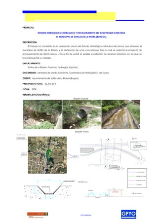 PROYECTO:

               ESTUDIO HIDROLÓGICO-HIDRÁULICO Y ENCAUZAMIENTO DEL ARROYO QUE ATRAVIESA
                                 EL MUNICIPIO DE SOTILLO DE LA RIBERA (BURGOS).

DESCRIPCIÓN:
     El trabajo ha consistido en la realización previa del Estudio Hidrológico-Hidráulico del arroyo que atraviesa el
municipio de Sotillo de la Ribera, y la obtención de unas conclusiones, tras lo cual se redacta el proyecto de
encauzamiento de dicho arroyo, con el fin de evitar la posible inundación de terrenos próximos, en los que se
prevé proyectar un colegio.

EMPLAZAMIENTO:
     Sotillo de la Ribera, Provincia de Burgos (España).

ORGANISMO: Ministerio de Medio Ambiente. Confederación Hidrográfica del Duero.

CLIENTE: Ayuntamiento de Sotillo de la Ribera (Burgos).

PRESUPUESTO TOTAL: 62.515,65 €

FECHA: 2008

REPORTAJE FOTOGRÁFICO:
                                                   Estado Actual




                                                    Estado futuro




                                                           www.gpyo.es
 