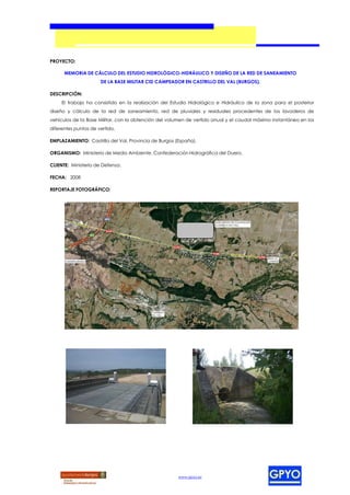 PROYECTO:

      MEMORIA DE CÁLCULO DEL ESTUDIO HIDROLÓGICO-HIDRÁULICO Y DISEÑO DE LA RED DE SANEAMIENTO
                      DE LA BASE MILITAR CID CAMPEADOR EN CASTRILLO DEL VAL (BURGOS).

DESCRIPCIÓN:
     El trabajo ha consistido en la realización del Estudio Hidrológico e Hidráulico de la zona para el posterior
diseño y cálculo de la red de saneamiento, red de pluviales y residuales procedentes de los lavaderos de
vehículos de la Base Militar, con la obtención del volumen de vertido anual y el caudal máximo instantáneo en los
diferentes puntos de vertido.

EMPLAZAMIENTO: Castrillo del Val, Provincia de Burgos (España).

ORGANISMO: Ministerio de Medio Ambiente. Confederación Hidrográfica del Duero.

CLIENTE: Ministerio de Defensa.

FECHA: 2008

REPORTAJE FOTOGRÁFICO:




                                                       www.gpyo.es
 