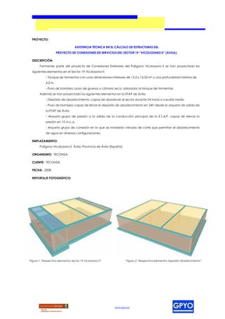 PROYECTO:

                                    ASISTENCIA TÉCNICA EN EL CÁLCULO DE ESTRUCTURAS DEL
                      PROYECTO DE CONEXIONES DE SERVICIOS DEL SECTOR 19 “VICOLOZANO II” (ÁVILA).

  DESCRIPCIÓN:
        Formando parte del proyecto de Conexiones Exteriores del Polígono Vicolozano II se han proyectado los
  siguientes elementos en el Sector 19 Vicolozano II:
             - Tanque de tormentas con unas dimensiones interiores de 15,2 x 16,53 m² y una profundidad mínima de
             4,3 m.
             - Pozo de bombeo, pozo de gruesos y cámara seca, adosados al tanque de tormentas.
        Además se han proyectado los siguientes elementos en la ETAP de Ávila:
             - Depósito de abastecimiento, capaz de abastecer al sector durante 24 horas a caudal medio.
             - Pozo de bombeo capaz de llenar el depósito de abastecimiento en 24h desde la arqueta de salida de
             la ETAP de Ávila.
             - Arqueta grupo de presión a la salida de la conducción principal de la E.T.A.P. capaz de elevar la
             presión en 15 m.c.a.
             - Arqueta grupo de conexión en la que se instalarán válvulas de corte que permitan el abastecimiento
             de agua en diversas configuraciones.

  EMPLAZAMIENTO:
        Polígono Vicolozano II, Ávila, Provincia de Ávila (España).

  ORGANISMO: TECONSA.

  CLIENTE: TECONSA.

  FECHA: 2008

  REPORTAJE FOTOGRÁFICO:




“Figura 1. Perspectiva elementos Sector 19 Vicolozano II”             “Figura 2. Perspectiva elementos Depósito Abastecimiento”




                                                             www.gpyo.es
 