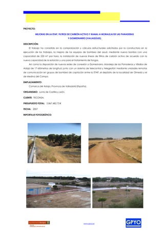 PROYECTO:

          MEJORAS EN LA ETAP, FILTROS DE CARBÓN ACTIVO Y RAMAL A MORALEJA DE LAS PANADERAS
                                       Y GOMEZNARRO (VALLADOLID).

DESCRIPCIÓN:
    El trabajo ha consistido en la comprobación y cálculos estructurales solicitados por la constructora en la
ejecución de los trabajos, la mejora de los equipos de bombeo del azud, mediante nueva bomba con una
capacidad de 233 m³ por hora, la instalación de nuevas líneas de filtros de carbón activo de acuerdo con la
nueva capacidad de la estación y una para el tratamiento de fangos.
    Así como la disposición de nuevas redes de conexión a Gomeznarro, Moraleja de las Panaderas y Villalba de
Adaja de 17 kilómetros de longitud, junto con un sistema de telecontrol y telegestión mediante unidades remotas
de comunicación en grupos de bombeo de captación entre la ETAP, el depósito de la localidad de Olmedo y el
de Medina del Campo.

EMPLAZAMIENTO:
    Comarca del Adaja, Provincia de Valladolid (España).

ORGANISMO: Junta de Castilla y León.

CLIENTE: TECONSA.

PRESUPUESTO TOTAL: 2.867.482,73 €

FECHA: 2007

REPORTAJE FOTOGRÁFICO:




                                                     www.gpyo.es
 