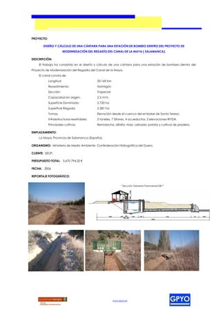 PROYECTO:

       DISEÑO Y CÁLCULO DE UNA CÁNTARA PARA UNA ESTACIÓN DE BOMBEO DENTRO DEL PROYECTO DE
                        MODERNIZACIÓN DEL REGADÍO DEL CANAL DE LA MAYA ( SALAMANCA).

DESCRIPCIÓN:
    El trabajo ha consistido en el diseño y cálculo de una cántara para una estación de bombeo dentro del
Proyecto de Modernización del Regadío del Canal de la Maya.
    El canal consta de:
            Longitud:                       20,169 km
            Revestimiento:                  Hormigón
            Sección:                        Trapecial
            Capacidad en origen:            2,5 m3/s
            Superficie Dominada:            2.720 ha
            Superficie Regada:              2.387 ha
            Tomas:                          Elevación desde el cuenco del embalse de Santa Teresa.
            Infraestructuras reseñables:    2 túneles, 7 Sifones, 4 acueductos, 2 elevaciones IRYDA.
            Principales cultivos:           Remolacha, alfalfa, maíz, cebada, patata y cultivos de pradera.

EMPLAZAMIENTO:
    La Maya, Provincia de Salamanca (España).

ORGANISMO: Ministerio de Medio Ambiente. Confederación Hidrográfica del Duero.

CLIENTE: SEOP.

PRESUPUESTO TOTAL: 3.670.794,20 €

FECHA: 2006

REPORTAJE FOTOGRÁFICO:


                                                              “Sección General Transversal EB1”




                                                        www.gpyo.es
 