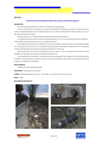 PROYECTO:

                   PROYECTO DE ENCAUZAMIENTO DE ARROYO DE LA CERCA EN TARDAJOS (BURGOS).

DESCRIPCIÓN:
     El proyecto está emplazado en el término municipal de Tardajos (Burgos).
     La zona de actuación es La Cerca, en la que se ha realizado la entubación del arroyo que trae agua de la
cuenca comprendida entre la Autovía Burgos-León al norte, la ladera oeste del alto El Castro al este y la cuenca
del arroyo del Manzano al oeste.
     Al arroyo de La Cerca también le llegan aportaciones del arroyo del Manzano.
     La entubación de este arroyo en la zona La Cercase realiza a 101,7 m de la obra de Fábrica de la Carretera
Rabé-Tardajos, que atraviesa el arroyo con una longitud de 160 m.
     Para realizar la entubación se ha colocado un tubo de hormigón armado de 1.000 mm de diámetro alojado
en un lateral del cauce actual, con una pendiente de 0,3%, igual a la pendiente natural del arroyo a su paso por
La Cerca. Está diseñado para soportar una avenida de 500 años 1.221 lts/seg.
     Este tubo irá sobre una solera de hormigón de entre 15 y 20 cm y con un recubrimiento de zahorra natural
alrededor y el resto del cauce irá relleno de material de préstamos.
     En el desarrollo de la entubación, colocaremos dos pozos de registros de hormigón situados donde el eje de
la tubería cambia de directriz. Asimismo al inicio y final de la entubación, colocaremos unas boquillas para recibir
el agua en la entubación y expulsarla.

EMPLAZAMIENTO:
     Tardajos, Provincia de Burgos (España).

ORGANISMO: Ayuntamiento de Tradajos.

CLIENTE: Hermenegildo Promociones, S.L., Fincas Villa, S.L. y Piamonte Dos Promociones, S.L.

FECHA: 2004

DOCUMENTACIÓN GRÁFICA:




                                                         www.gpyo.es
 