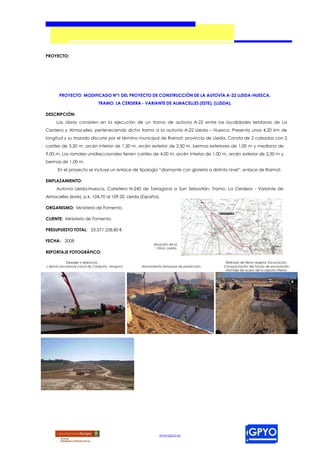 PROYECTO:




       PROYECTO MODIFICADO Nº1 DEL PROYECTO DE CONSTRUCCIÓN DE LA AUTOVÍA A-22 LLEIDA-HUESCA,
                                TRAMO: LA CERDERA - VARIANTE DE ALMACELLES (ESTE), (LLEIDA).

DESCRIPCIÓN:
      Las obras consisten en la ejecución de un tramo de autovía A-22 entre las localidades leridanas de La
Cerdera y Almacelles, perteneciendo dicho tramo a la autovía A-22 Lleida – Huesca. Presenta unos 4,20 km de
longitud y su trazado discurre por el término municipal de Raimat, provincia de Lleida. Consta de 2 calzadas con 2
carriles de 3,50 m, arcén interior de 1,50 m, arcén exterior de 2,50 m, bermas exteriores de 1,00 m y mediana de
9,00 m. Los ramales unidireccionales tienen carriles de 4,00 m, arcén interior de 1,00 m, arcén exterior de 2,50 m y
bermas de 1,00 m.
      En el proyecto se incluye un enlace de tipología “diamante con glorieta a distinto nivel”, enlace de Raimat.

EMPLAZAMIENTO:
      Autovía Lleida-Huesca, Carretera N-240 de Tarragona a San Sebastián, Tramo: La Cerdera - Variante de
Almacelles (este), p.k. 104,70 al 109,20, Lleida (España).

ORGANISMO: Ministerio de Fomento.

CLIENTE: Ministerio de Fomento.

PRESUPUESTO TOTAL: 25.571.258,80 €

FECHA: 2008
                                                          Situación de la
                                                             Obra, Lleida.
REPORTAJE FOTOGRÁFICO:

            Despeje y desbroce.                                                           Retirada de tierra vegetal. Excavación.
( desvío provisional canal de Cataluña –Aragón)    Alonamiento temporal de protección.   Compactación del fondo de excavación.
                                                                                          Montaje de acero de la zapata inferior.




                                                             www.gpyo.es
 