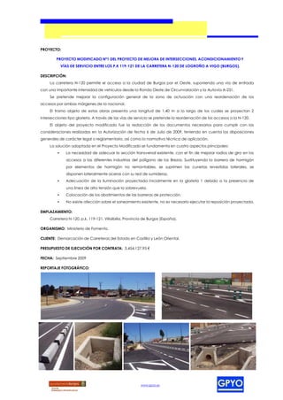 PROYECTO:

        PROYECTO MODIFICADO Nº1 DEL PROYECTO DE MEJORA DE INTERSECCIONES, ACONDICIONAMIENTO Y
             VÍAS DE SERVICIO ENTRE LOS P.K 119-121 DE LA CARRETERA N-120 DE LOGROÑO A VIGO (BURGOS).

DESCRIPCIÓN:
     La carretera N-120 permite el acceso a la ciudad de Burgos por el Oeste, suponiendo una vía de entrada
con una importante intensidad de vehículos desde la Ronda Oeste de Circunvalación y la Autovía A-231.
     Se pretende mejorar la configuración general de la zona de actuación con una reordenación de los
accesos por ambas márgenes de la nacional.
     El tramo objeto de estas obras presenta una longitud de 1,40 m a lo largo de los cuales se proyectan 2
intersecciones tipo glorieta. A través de las vías de servicio se pretende la reordenación de los accesos a la N-120.
     El objeto del proyecto modificado fue la redacción de los documentos necesarios para cumplir con las
consideraciones realizadas en la Autorización de fecha 6 de Julio de 2009, teniendo en cuenta las disposiciones
generales de carácter legal o reglamentario, así como la normativa técnica de aplicación.
     La solución adoptada en el Proyecto Modificado se fundamenta en cuatro aspectos principales:
         •     La necesidad de adecuar la sección transversal existente, con el fin de mejorar radios de giro en los
               accesos a las diferentes industrias del polígono de los Brezos. Sustituyendo la barrera de hormigón
               por elementos de hormigón no remontables, se suprimen las cunetas revestidas laterales, se
               disponen lateralmente aceras con su red de sumideros.
         •     Adecuación de la iluminación proyectada inicialmente en la glorieta 1 debido a la presencia de
               una línea de alta tensión que la sobrevuela.
         •     Colocación de los abatimientos de las barreras de protección.
         •     No existe afección sobre el saneamiento existente, no es necesario ejecutar la reposición proyectada.

EMPLAZAMIENTO:
     Carretera N-120, p.k. 119-121, Villalbilla, Provincia de Burgos (España).

ORGANISMO: Ministerio de Fomento.

CLIENTE: Demarcación de Carreteras del Estado en Castilla y León Oriental.

PRESUPUESTO DE EJECUCIÓN POR CONTRATA: 3.454.127,95 €

FECHA: Septiembre 2009

REPORTAJE FOTOGRÁFICO:




                                                         www.gpyo.es
 