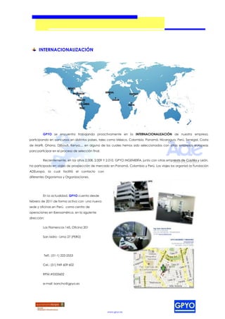 INTERNACIONALIZACIÓN




         GPYO se encuentra trabajando proactivamente en la INTERNACIONALIZACIÓN de nuestra empresa,
participando en concursos en distintos países, tales como México, Colombia, Panamá, Nicaragua, Perú, Senegal, Costa
de Marfil, Ghana, Djibouti, Kenya,... en alguno de los cuales hemos sido seleccionados con otras empresas europeas
para participar en el proceso de selección final.


         Recientemente, en los años 2.008, 2.009 Y 2.010, GPYO INGENIERÍA, junto con otras empresas de Castilla y León,
ha participado en viajes de prospección de mercado en Panamá, Colombia y Perú. Los viajes los organizó la Fundación
ADEuropa, la cual facilitó el contacto con
diferentes Organismos y Organizaciones.




         En la actualidad, GPYO cuenta desde
febrero de 2011 de forma activa con una nueva
sede y oficinas en Perú, como centro de
operaciones en Iberoamérica, en la siguiente
dirección:


         Los Flamencos 145, Oficina 201


         San Isidro - Lima 27 (PERÚ)




          Telf.: (51-1) 222-2553


         Cel.: (51) 949 609 602


         RPM:#0333602


         e-mail: isancho@gpyo.es




                                                    www.gpyo.es
 