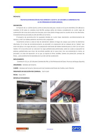 PROYECTO:

            PROYECTO DE REPARACIÓN DEL PASO INFERIOR N-122 EN P.K. 251,58 SOBRE LA CARRETERA BU-924,
                                       LA VID-PEÑARANDA DE DUERO (BURGOS).

DESCRIPCIÓN:
     El impacto de un camión pluma contra la estructura del paso, situado en el punto kilométrico 251,580 de la
carretera N-122 sobre la carretera local BU-924, produjo daños de diversa consideración en cuatro vigas de
sustentación de la losa de la estructura de paso, por lo que dado el riesgo para los usuarios de las vías afectadas,
inmediatamente se procedió al corte del tráfico en el tramo.
     El proyecto de reconstrucción ha quedado dividido en cuatro fases: demolición, acondicionamiento de
apoyos y unión con tablero existente, reconstrucción y reposición.
     Inicialmente se llevó a cabo la fase de demolición, debido al riesgo de colapso que corrían los elementos
afectados. En la fase de acondicionamiento, se procedió a la reparación de las cabezas de los “pilares” que
sirven de apoyo a las vigas del paso y a la preparación del borde del tablero existente para su unión con el nuevo
tablero. En la reconstrucción se colocaron las vigas prefabricadas pretensadas, sobre las cuales se apoyarán las
prelosas prefabricadas que sirven de encofrado perdido de la nueva losa. Una vez endurecida la misma, se
procedió a la fase de reposición, en la que, se repone el firme, bordillos, barrera de protección, pintado de
líneas… para posteriormente reestablecer el uso del carril de aceleración.

EMPLAZAMIENTO:
     Carretera N-122, p.k. 251,58 sobre Carretera BU-924, La Vid–Peñaranda de Duero, Provincia de Burgos (España).

ORGANISMO: Ministerio de Fomento.

CLIENTE: Ministerio de Fomento, Demarcación de Carreteras del Estado de Castilla y León Oriental.

PRESUPUESTO DE EJECUCIÓN POR CONTRATA: 104.914,36 €

FECHA: Mayo 2010

REPORTAJE FOTOGRÁFICO:




                                                      www.gpyo.es
 