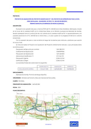 PROYECTO:

   PROYECTO DE LIQUIDACIÓN DEL PROYECTO MODIFICADO Nº 1 DEL PROYECTO DE SUPRESIÓN DEL PASO A NIVEL
                        LÍNEA MATALLANA – BALMASEDA, DE FEVE, P.K. 245/425 EN BERCEDO.
                              TÉRMINO MUNICIPAL DE MERINDAD DE MONTIJA (BURGOS).
DESCRIPCIÓN:

     El proyecto de supresión del paso a nivel de FEVE del P.K. 245/425 de la línea Matallana- Balmaseda, situado
en el cruce de la carretera N-629 con la citada línea férrea, en el término municipal de Merindad de Montija,
llevaba aparejada tanto la construcción de una variante de la carretera N-629 de 961 m aproximadamente, una
pasarela peatonal en el P.K. 245+425 de la misma línea, y un paso superior en la progresiva 0+253 de la variante
proyectada.
     Con la supresión del paso a nivel se elimina el riesgo de accidentes para vehículos y peatones que suponía
el cruce a nivel.
     Se trata de realizar el Proyecto de Liquidación del Proyecto anteriormente indicado, cuyos principales datos
económicos eran:
     Presupuesto de Ejecución por contrata                                 1.841.582,27 €
     Coeficiente de Adjudicación                                           0,8696999456
     Presupuesto de Adjudicación                                           1.601.624,00 €
     Adicional por Modificado nº 1                                         219.126,19 €
     Presupuesto Vigente                                                   2.234.513,74 €
     Certificado a Origen                                                  2.234.513,74 €
     Los resultados finales de la obra fueron los siguientes:

                                               MODIFICADO Nº 1         LIQUIDACIÓN          DIFERENCIA

          TOTAL EJECUCIÓN MATERIAL              1.516.617,18 €         1.649.600,38 €       132.983,20 €

EMPLAZAMIENTO:
     Merindad de Montija, Provincia de Burgos (España).

ORGANISMO: Ministerio de Fomento, Dirección General de Ferrocarriles.

CLIENTE: TECONSA.

PRESUPUESTO DE LIQUIDACIÓN: 1.649.600,38 €

FECHA: 2009

PLANO DESCRIPTIVO:




                                                         www.gpyo.es
 