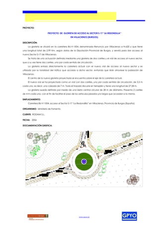 PROYECTO:

                        PROYECTO DE GLORIETA DE ACCESO AL SECTOR S-17 “LA REDONDILLA”
                                               EN VILLACIENZO (BURGOS).

DESCRIPCIÓN:
     La glorieta se situará en la carretera BU-V-1004, denominada Renuncio por Villacienzo a N-620 y que tiene
una longitud total de 2,99 Km, según datos de la Diputación Provincial de Burgos, y servirá para dar acceso al
nuevo Sector S-17 de Villacienzo.
     Se trata de una actuación definida mediante una glorieta de dos carriles y el vial de acceso al nuevo sector,
que a su vez tiene dos carriles, uno por cada sentido de circulación.
     La glorieta enlaza directamente la carretera actual con el nuevo vial de acceso al nuevo sector y es
utilizado por la totalidad del tráfico que acceda a dicho sector, evitando que éste atraviese la población de
Villacienzo.
     El centro de la nueva glorieta proyectada se encuentra sobre el eje de la carretera actual.
     El nuevo vial se ha proyectado como un vial con dos carriles, uno por cada sentido de circulación, de 3,5 m
cada uno, es decir, una calzada de 7 m. Todo el trazado discurre en terraplén y tiene una longitud de 27,28 m.
     La glorieta queda definida por medio de una isleta central circular de 28 m de diámetro. Presenta 2 carriles
de 4 m cada uno, con el fin de facilitar el paso de los vehículos pesados y/o largos que accedan a la misma.

EMPLAZAMIENTO:
     Carretera BU-V-1004, acceso al Sector S-17 “La Redondilla” en Villacienzo, Provincia de Burgos (España).

ORGANISMO: Ministerio de Fomento.

CLIENTE: RODAMI S.L.

FECHA: 2006

DOCUMENTACIÓN GRÁFICA:




                                                       www.gpyo.es
 