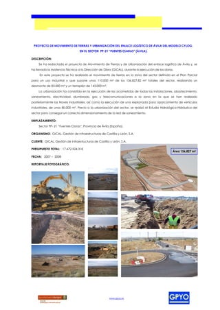 PROYECTO DE MOVIMIENTO DE TIERRAS Y URBANIZACIÓN DEL ENLACE LOGÍSTICO DE ÁVILA DEL MODELO CYLOG,
                                  EN EL SECTOR PP-21 “FUENTES CLARAS” (ÁVILA).

DESCRIPCIÓN:
     Se ha redactado el proyecto de Movimiento de Tierras y de Urbanización del enlace logístico de Ávila y, se
ha llevado la Asistencia Técnica a la Dirección de Obra (GICAL), durante la ejecución de las obras.
     En este proyecto se ha realizado el movimiento de tierras en la zona del sector definida en el Plan Parcial
para un uso industrial y que supone unos 110.000 m² de los 136.827,82 m² totales del sector, realizando un
desmonte de 83.000 m³ y un terraplén de 145.000 m³.
     La urbanización ha consistido en la ejecución de las acometidas de todas las instalaciones, abastecimiento,
saneamiento, electricidad, alumbrado, gas y telecomunicaciones a la zona en la que se han realizado
posteriormente las Naves Industriales, así como la ejecución de una explanada para aparcamiento de vehículos
industriales, de unos 80.000 m². Previo a la urbanización del sector, se realizó el Estudio Hidrológico-Hidráulico del
sector para conseguir un correcto dimensionamiento de la red de saneamiento.

EMPLAZAMIENTO:
     Sector PP- 21 “Fuentes Claras”, Provincia de Ávila (España).

ORGANISMO: GICAL. Gestión de Infraestructuras de Castilla y León, S.A.

CLIENTE: GICAL. Gestión de Infraestructuras de Castilla y León, S.A.

PRESUPUESTO TOTAL: 17.672.524,31€
                                                                                                    Área 136,827 m2
FECHA: 2007 – 2008

REPORTAJE FOTOGRÁFICO:




                                                       www.gpyo.es
 